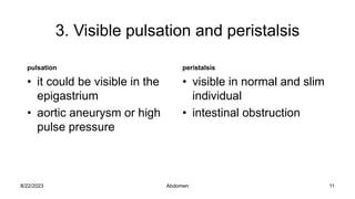3. Visible pulsation and peristalsis
pulsation
• it could be visible in the
epigastrium
• aortic aneurysm or high
pulse pressure
peristalsis
• visible in normal and slim
individual
• intestinal obstruction
8/22/2023 11
Abdomen
 