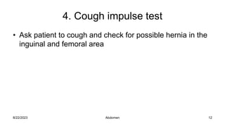 4. Cough impulse test
• Ask patient to cough and check for possible hernia in the
inguinal and femoral area
8/22/2023 12
Abdomen
 