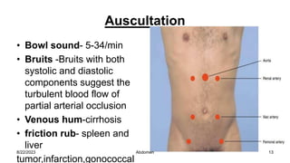 Auscultation
• Bowl sound- 5-34/min
• Bruits -Bruits with both
systolic and diastolic
components suggest the
turbulent blood flow of
partial arterial occlusion
• Venous hum-cirrhosis
• friction rub- spleen and
liver
tumor,infarction,gonococcal
8/22/2023 13
Abdomen
 