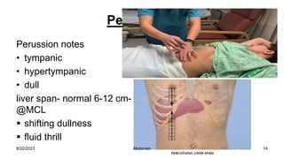 Percussion
Perussion notes
• tympanic
• hypertympanic
• dull
liver span- normal 6-12 cm-
@MCL
 shifting dullness
 fluid thrill
8/22/2023 14
Abdomen
 