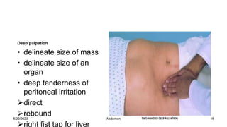 Deep palpation
• delineate size of mass
• delineate size of an
organ
• deep tenderness of
peritoneal irritation
direct
rebound
right fist tap for liver
8/22/2023 16
Abdomen
 