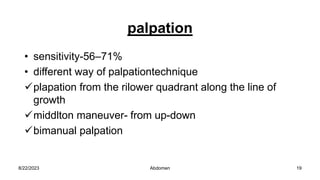 palpation
• sensitivity-56–71%
• different way of palpationtechnique
plapation from the rilower quadrant along the line of
growth
middlton maneuver- from up-down
bimanual palpation
8/22/2023 19
Abdomen
 