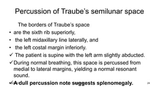 Percussion of Traube’s semilunar space
The borders of Traube’s space
• are the sixth rib superiorly,
• the left midaxillary line laterally, and
• the left costal margin inferiorly.
 The patient is supine with the left arm slightly abducted.
During normal breathing, this space is percussed from
medial to lateral margins, yielding a normal resonant
sound.
A dull percussion note suggests splenomegaly.
8/22/2023 24
Abdomen
 