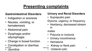 Presenting complaints
Gastrointestinal Disorders
• Indigestion or anorexia
• Nausea, vomiting, or
hematemesis
• Abdominal pain
• Dysphagia and/or
odynophagia
• Change in bowel function
• Constipation or diarrhea
• Jaundice
Urinary and Renal Disorders
• Suprapubic pain
Dysuria, urgency, or frequency
• Hesitancy, decreased stream
in
males
• Polyuria or nocturia
• Urinary incontinence
• Hematuria
• Kidney or flank pain
• Ureteral colic
8/22/2023 6
Abdomen
 