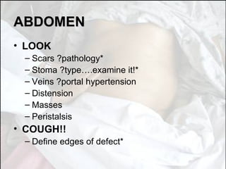ABDOMEN LOOK Scars ?pathology* Stoma ?type….examine it!* Veins ?portal hypertension Distension Masses Peristalsis COUGH!! Define edges of defect* 