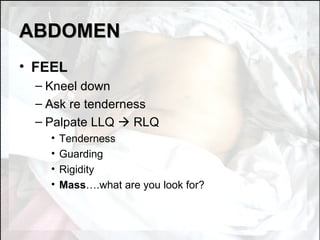 ABDOMEN FEEL Kneel down Ask re tenderness Palpate LLQ    RLQ Tenderness Guarding Rigidity Mass ….what are you look for? 