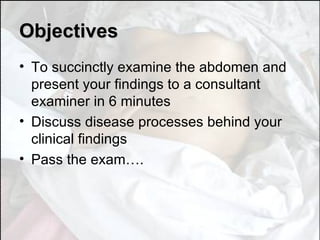 Objectives To succinctly examine the abdomen and present your findings to a consultant examiner in 6 minutes Discuss disease processes behind your clinical findings Pass the exam…. 