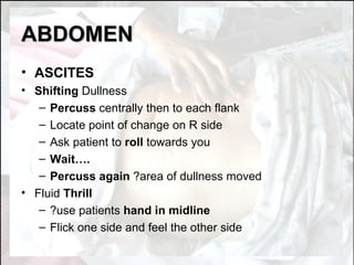 ABDOMEN ASCITES Shifting  Dullness Percuss  centrally then to each flank Locate point of change on R side Ask patient to  roll  towards you Wait…. Percuss again  ?area of dullness moved Fluid  Thrill ?use patients  hand in midline Flick one side and feel the other side 