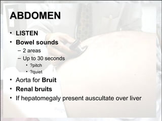 ABDOMEN LISTEN Bowel sounds 2 areas Up to 30 seconds ?pitch ?quiet Aorta for  Bruit Renal bruits If hepatomegaly present auscultate over liver  