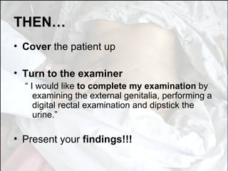 THEN… Cover  the patient up Turn to the examiner “  I would like  to complete my examination  by examining the external genitalia, performing a digital rectal examination and dipstick the urine.” Present your  findings!!! 