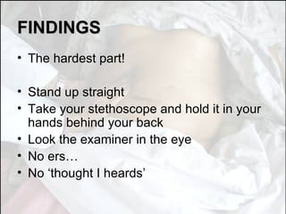 FINDINGS The hardest part! Stand up straight Take your stethoscope and hold it in your hands behind your back Look the examiner in the eye No ers… No ‘thought I heards’ 