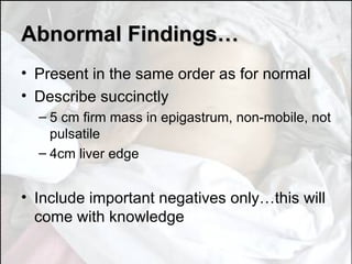 Abnormal Findings… Present in the same order as for normal Describe succinctly 5 cm firm mass in epigastrum, non-mobile, not pulsatile 4cm liver edge Include important negatives only…this will come with knowledge 