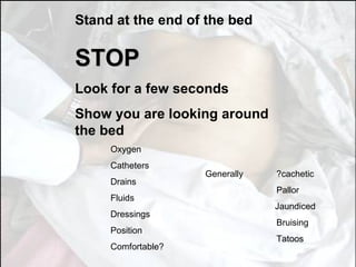 Stand at the end of the bed STOP Look for a few seconds Show you are looking around the bed Oxygen Catheters Drains Fluids Dressings Position Comfortable? Generally  ?cachetic Pallor Jaundiced Bruising Tatoos 