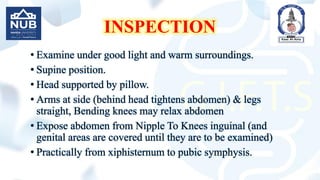 INSPECTION
• Examine under good light and warm surroundings.
• Supine position.
• Head supported by pillow.
• Arms at side (behind head tightens abdomen) & legs
straight, Bending knees may relax abdomen
• Expose abdomen from Nipple To Knees inguinal (and
genital areas are covered until they are to be examined)
• Practically from xiphisternum to pubic symphysis.
 