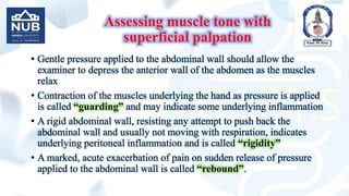 Assessing muscle tone with
superficial palpation
• Gentle pressure applied to the abdominal wall should allow the
examiner to depress the anterior wall of the abdomen as the muscles
relax
• Contraction of the muscles underlying the hand as pressure is applied
is called “guarding” and may indicate some underlying inflammation
• A rigid abdominal wall, resisting any attempt to push back the
abdominal wall and usually not moving with respiration, indicates
underlying peritoneal inflammation and is called “rigidity”
• A marked, acute exacerbation of pain on sudden release of pressure
applied to the abdominal wall is called “rebound”.
 