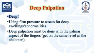 Deep Palpation
•Deep!
•Using firm pressure to assess for deep
swellings/abnormalities
•Deep palpation must be done with the palmar
aspect of the fingers (get on the same level as the
abdomen)
 