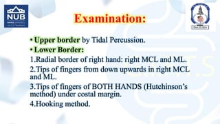 Examination:
• Upper border by Tidal Percussion.
• Lower Border:
1.Radial border of right hand: right MCL and ML.
2.Tips of fingers from down upwards in right MCL
and ML.
3.Tips of fingers of BOTH HANDS (Hutchinson’s
method) under costal margin.
4.Hooking method.
 
