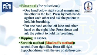 •Bimanual (for pulsations):
• One hand below right costal margin and
the other in the loin. Press by both hands
against each other and ask the patient to
hold his breathing.
• Put one hand on the left lobe and other
hand on the right lobe. Press down and
ask the patient to hold his breathing.
• Dipping in ascites.
• Scratch method (Macleod’s method):
scratch from right iliac fossa till right
hypochondrium with the use of stethoscope.
 
