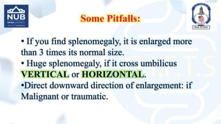 Some Pitfalls:
• If you find splenomegaly, it is enlarged more
than 3 times its normal size.
• Huge splenomegaly, if it cross umbilicus
VERTICAL or HORIZONTAL.
•Direct downward direction of enlargement: if
Malignant or traumatic.
 