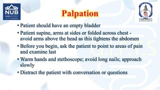 Palpation
• Patient should have an empty bladder
• Patient supine, arms at sides or folded across chest -
avoid arms above the head as this tightens the abdomen
• Before you begin, ask the patient to point to areas of pain
and examine last
• Warm hands and stethoscope; avoid long nails; approach
slowly
• Distract the patient with conversation or questions
 