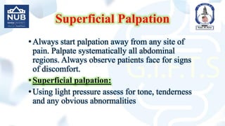 Superficial Palpation
•Always start palpation away from any site of
pain. Palpate systematically all abdominal
regions. Always observe patients face for signs
of discomfort.
•Superficial palpation:
•Using light pressure assess for tone, tenderness
and any obvious abnormalities
 