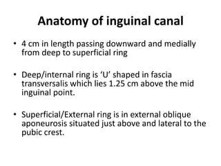 Anatomy of inguinal canal
• 4 cm in length passing downward and medially
  from deep to superficial ring

• Deep/internal ring is ‘U’ shaped in fascia
  transversalis which lies 1.25 cm above the mid
  inguinal point.

• Superficial/External ring is in external oblique
  aponeurosis situated just above and lateral to the
  pubic crest.
 