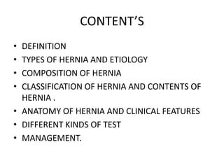 CONTENT’S
• DEFINITION
• TYPES OF HERNIA AND ETIOLOGY
• COMPOSITION OF HERNIA
• CLASSIFICATION OF HERNIA AND CONTENTS OF
  HERNIA .
• ANATOMY OF HERNIA AND CLINICAL FEATURES
• DIFFERENT KINDS OF TEST
• MANAGEMENT.
 