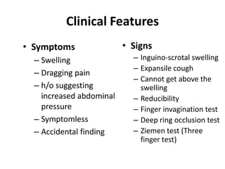 Clinical Features
• Symptoms                • Signs
  – Swelling                – Inguino-scrotal swelling
                            – Expansile cough
  – Dragging pain
                            – Cannot get above the
  – h/o suggesting            swelling
    increased abdominal     – Reducibility
    pressure                – Finger invagination test
  – Symptomless             – Deep ring occlusion test
  – Accidental finding      – Ziemen test (Three
                              finger test)
 