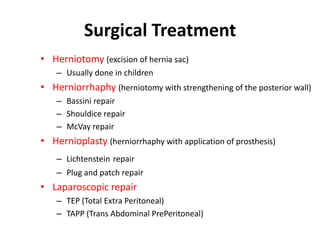 Surgical Treatment
• Herniotomy (excision of hernia sac)
    – Usually done in children
• Herniorrhaphy (herniotomy with strengthening of the posterior wall)
    – Bassini repair
    – Shouldice repair
    – McVay repair
• Hernioplasty (herniorrhaphy with application of prosthesis)
    – Lichtenstein repair
    – Plug and patch repair
• Laparoscopic repair
    – TEP (Total Extra Peritoneal)
    – TAPP (Trans Abdominal PrePeritoneal)
 