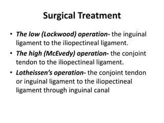 Surgical Treatment
• The low (Lockwood) operation- the inguinal
  ligament to the iliopectineal ligament.
• The high (McEvedy) operation- the conjoint
  tendon to the iliopectineal ligament.
• Lotheissen’s operation- the conjoint tendon
  or inguinal ligament to the iliopectineal
  ligament through inguinal canal
 