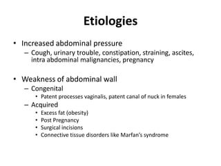 Etiologies
• Increased abdominal pressure
   – Cough, urinary trouble, constipation, straining, ascites,
     intra abdominal malignancies, pregnancy

• Weakness of abdominal wall
   – Congenital
      • Patent processes vaginalis, patent canal of nuck in females
   – Acquired
      •   Excess fat (obesity)
      •   Post Pregnancy
      •   Surgical incisions
      •   Connective tissue disorders like Marfan’s syndrome
 