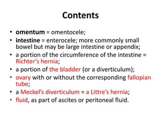 Contents
• omentum = omentocele;
• intestine = enterocele; more commonly small
  bowel but may be large intestine or appendix;
• a portion of the circumference of the intestine =
  Richter’s hernia;
• a portion of the bladder (or a diverticulum);
• ovary with or without the corresponding fallopian
  tube;
• a Meckel’s diverticulum = a Littre’s hernia;
• fluid, as part of ascites or peritoneal fluid.
 