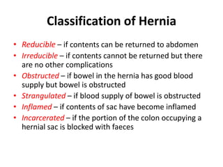 Classification of Hernia
• Reducible – if contents can be returned to abdomen
• Irreducible – if contents cannot be returned but there
  are no other complications
• Obstructed – if bowel in the hernia has good blood
  supply but bowel is obstructed
• Strangulated – if blood supply of bowel is obstructed
• Inflamed – if contents of sac have become inflamed
• Incarcerated – if the portion of the colon occupying a
  hernial sac is blocked with faeces
 