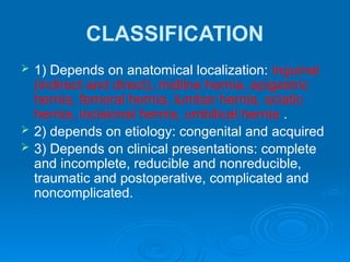 CLASSIFICATION
 1) Depends on anatomical localization: inguinal
(indirect and direct), midline hernia, epigastric
hernia, femoral hernia, lumbar hernia, sciatic
hernia, incisional hernia, umbilical hernia .
 2) depends on etiology: congenital and acquired
 3) Depends on clinical presentations: complete
and incomplete, reducible and nonreducible,
traumatic and postoperative, complicated and
noncomplicated.
 