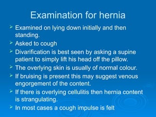 Examination for hernia
 Examined on lying down initially and then
standing.
 Asked to cough
 Divarification is best seen by asking a supine
patient to simply lift his head off the pillow.
 The overlying skin is usually of normal colour.
 If bruising is present this may suggest venous
engorgement of the content.
 If there is overlying cellulitis then hernia content
is strangulating.
 In most cases a cough impulse is felt
 
