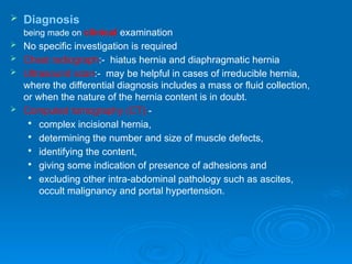  Diagnosis
being made on clinical examination
 No specific investigation is required
 Chest radiograph:- hiatus hernia and diaphragmatic hernia
 Ultrasound scan:- may be helpful in cases of irreducible hernia,
where the differential diagnosis includes a mass or fluid collection,
or when the nature of the hernia content is in doubt.
 Computed tomography (CT):-

complex incisional hernia,

determining the number and size of muscle defects,

identifying the content,

giving some indication of presence of adhesions and

excluding other intra-abdominal pathology such as ascites,
occult malignancy and portal hypertension.
 