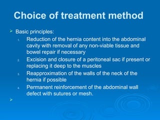 Choice of treatment method
 Basic principles:
1. Reduction of the hernia content into the abdominal
cavity with removal of any non-viable tissue and
bowel repair if necessary
2. Excision and closure of a peritoneal sac if present or
replacing it deep to the muscles
3. Reapproximation of the walls of the neck of the
hernia if possible
4. Permanent reinforcement of the abdominal wall
defect with sutures or mesh.

 