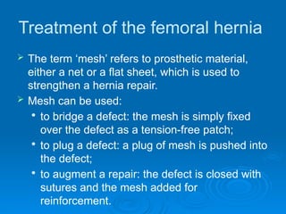 Treatment of the femoral hernia
 The term ‘mesh’ refers to prosthetic material,
either a net or a flat sheet, which is used to
strengthen a hernia repair.
 Mesh can be used:

to bridge a defect: the mesh is simply fixed
over the defect as a tension-free patch;

to plug a defect: a plug of mesh is pushed into
the defect;

to augment a repair: the defect is closed with
sutures and the mesh added for
reinforcement.
 