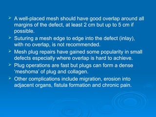  A well-placed mesh should have good overlap around all
margins of the defect, at least 2 cm but up to 5 cm if
possible.
 Suturing a mesh edge to edge into the defect (inlay),
with no overlap, is not recommended.
 Mesh plug repairs have gained some popularity in small
defects especially where overlap is hard to achieve.
 Plug operations are fast but plugs can form a dense
‘meshoma’ of plug and collagen.
 Other complications include migration, erosion into
adjacent organs, fistula formation and chronic pain.
 