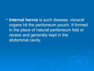  Internal hernia is such disease, visceral
organs hit the peritoneum pouch. It formed
in the place of natural peritoneum fold or
recess and generally kept in the
abdominal cavity.
 