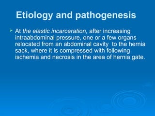 Etiology and pathogenesis
 At the elastic incarceration, after increasing
intraabdominal pressure, one or a few organs
relocated from an abdominal cavity to the hernia
sack, where it is compressed with following
ischemia and necrosis in the area of hernia gate.
 