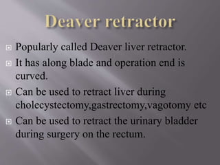  Popularly called Deaver liver retractor.
 It has along blade and operation end is
curved.
 Can be used to retract liver during
cholecystectomy,gastrectomy,vagotomy etc
 Can be used to retract the urinary bladder
during surgery on the rectum.
 