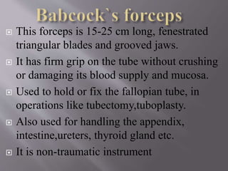  This forceps is 15-25 cm long, fenestrated
triangular blades and grooved jaws.
 It has firm grip on the tube without crushing
or damaging its blood supply and mucosa.
 Used to hold or fix the fallopian tube, in
operations like tubectomy,tuboplasty.
 Also used for handling the appendix,
intestine,ureters, thyroid gland etc.
 It is non-traumatic instrument
 