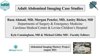 Adult Abdominal Imaging Case Studies
Raza Ahmad, MD, Morgan Penzler, MD, Ansley Ricker, MD
Departments of Surgery & Emergency Medicine
Carolinas Medical Center & Levine Children’s Hospital
Kyle Cunningham, MD & Michael Gibbs MD - Faculty Editors
Abdominal Imaging Mastery Project
August 2021
 