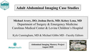 Adult Abdominal Imaging Case Studies
Michael Avery, DO; Joshua Davis, MD; Kelsey Lena, MD
Department of Surgery & Emergency Medicine
Carolinas Medical Center & Levine Children’s Hospital
Kyle Cunningham, MD & Michael Gibbs MD - Faculty Editors
Abdominal Imaging Mastery Project
August 2020
 