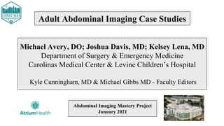 Adult Abdominal Imaging Case Studies
Michael Avery, DO; Joshua Davis, MD; Kelsey Lena, MD
Department of Surgery & Emergency Medicine
Carolinas Medical Center & Levine Children’s Hospital
Kyle Cunningham, MD & Michael Gibbs MD - Faculty Editors
Abdominal Imaging Mastery Project
January 2021
 