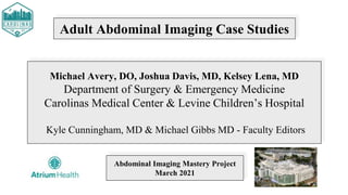 Adult Abdominal Imaging Case Studies
Michael Avery, DO, Joshua Davis, MD, Kelsey Lena, MD
Department of Surgery & Emergency Medicine
Carolinas Medical Center & Levine Children’s Hospital
Kyle Cunningham, MD & Michael Gibbs MD - Faculty Editors
Abdominal Imaging Mastery Project
March 2021
 