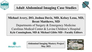 Adult Abdominal Imaging Case Studies
Michael Avery, DO, Joshua Davis, MD, Kelsey Lena, MD,
Brent Matthews, MD
Departments of Surgery & Emergency Medicine
Carolinas Medical Center & Levine Children’s Hospital
Kyle Cunningham, MD & Michael Gibbs MD - Faculty Editors
Abdominal Imaging Mastery Project
May 2021
 
