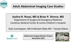 Adult Abdominal Imaging Case Studies
Isolina R. Rossi, MD & Brian P. Shreve, MD
Department of Surgery & Emergency Medicine
Carolinas Medical Center & Levine Children’s Hospital
Kyle Cunningham, MD & Michael Gibbs MD - Faculty Editors
Abdominal Imaging Mastery Project
November 2019
 