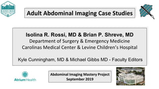 Adult Abdominal Imaging Case Studies
Isolina R. Rossi, MD & Brian P. Shreve, MD
Department of Surgery & Emergency Medicine
Carolinas Medical Center & Levine Children’s Hospital
Kyle Cunningham, MD & Michael Gibbs MD - Faculty Editors
Abdominal Imaging Mastery Project
September 2019
 